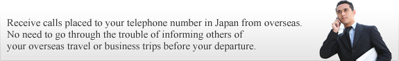 Receive calls placed to your telephone number in Japan from overseas. 
No need to go through the trouble of informing others of your overseas travel or business trips before your departure. 